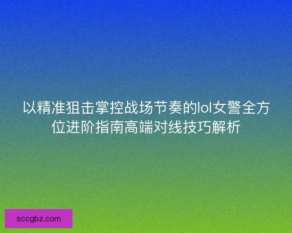 以精准狙击掌控战场节奏的lol女警全方位进阶指南高端对线技巧解析