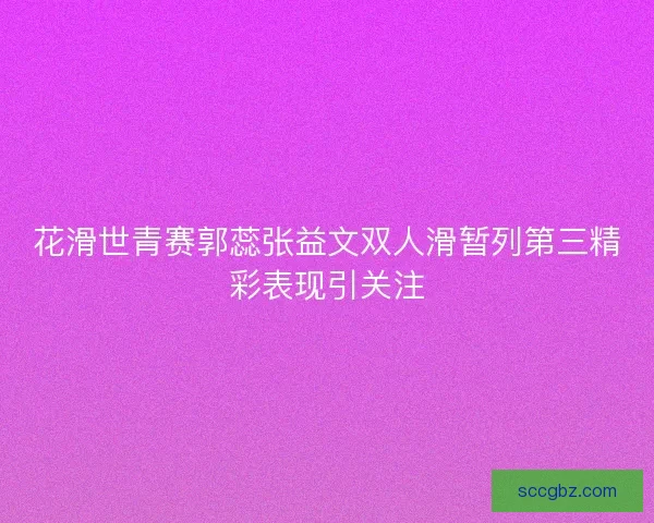 花滑世青赛郭蕊张益文双人滑暂列第三精彩表现引关注