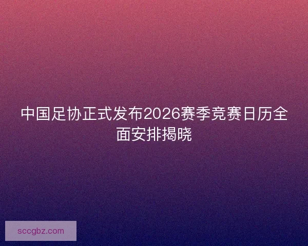 中国足协正式发布2026赛季竞赛日历全面安排揭晓
